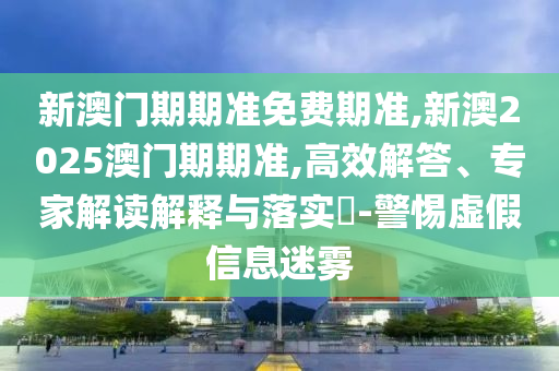 新澳门期期准免费期准,新澳2025澳门期期准,高效解答、专家解读解释与落实?-警惕虚假信息迷雾