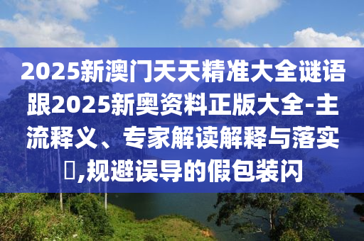 2025新澳门天天精准大全谜语跟2025新奥资料正版大全-主流释义、专家解读解释与落实?,规避误导的假包装闪