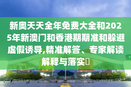 新奥天天全年免费大全和2025年新澳门和香港期期准和躲避虚假诱导,精准解答、专家解读解释与落实?