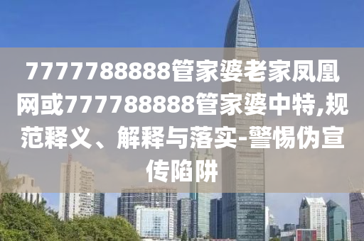 7777788888管家婆老家凤凰网或777788888管家婆中特,规范释义、解释与落实-警惕伪宣传陷阱