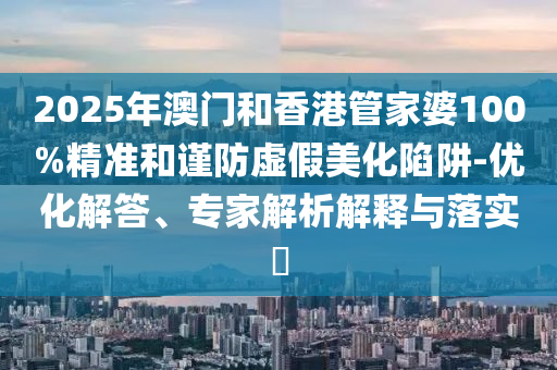 2025年澳门和香港管家婆100%精准和谨防虚假美化陷阱-优化解答、专家解析解释与落实?