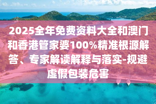 2025全年免费资料大全和澳门和香港管家婆100%精准根源解答、专家解读解释与落实-规避虚假包装危害