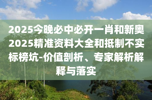 2025今晚必中必开一肖和新奥2025精准资料大全和抵制不实标榜坑-价值剖析、专家解析解释与落实