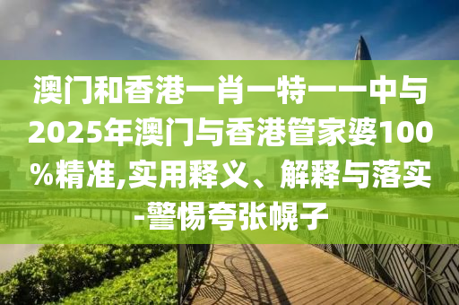 澳门和香港一肖一特一一中与2025年澳门与香港管家婆100%精准,实用释义、解释与落实-警惕夸张幌子