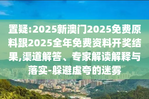 置疑:2025新澳门2025免费原料跟2025全年免费资料开奖结果,渠道解答、专家解读解释与落实-躲避虚夸的迷雾