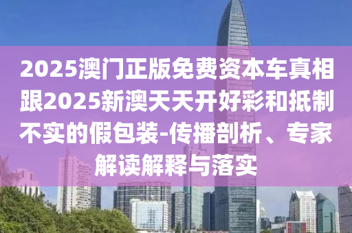 2025澳门正版免费资本车真相跟2025新澳天天开好彩和抵制不实的假包装-传播剖析、专家解读解释与落实