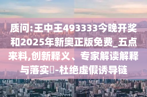 质问:王中王493333今晚开奖和2025年新奥正版免费_五点来料,创新释义、专家解读解释与落实?-杜绝虚假诱导链