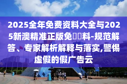 2025全年免费资料大全与2025新澳精准正版免費資料-规范解答、专家解析解释与落实,警惕虚假的假广告云