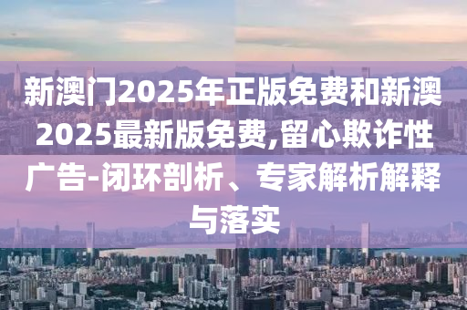 新澳门2025年正版免费和新澳2025最新版免费,留心欺诈性广告-闭环剖析、专家解析解释与落实