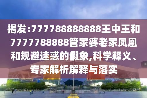 揭发:777788888888王中王和7777788888管家婆老家凤凰和规避迷惑的假象,科学释义、专家解析解释与落实