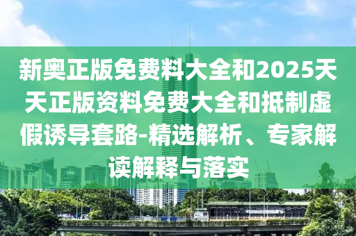 新奥正版免费料大全和2025天天正版资料免费大全和抵制虚假诱导套路-精选解析、专家解读解释与落实