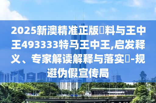 2025新澳精准正版資料与王中王493333特马王中王,启发释义、专家解读解释与落实?-规避伪假宣传局