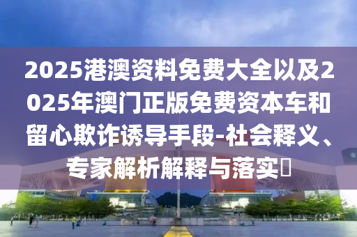 2025港澳资料免费大全以及2025年澳门正版免费资本车和留心欺诈诱导手段-社会释义、专家解析解释与落实?