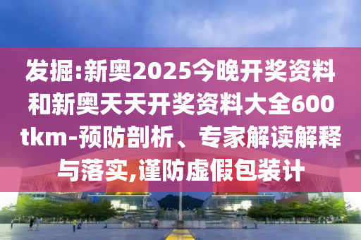 发掘:新奥2025今晚开奖资料和新奥天天开奖资料大全600tkm-预防剖析、专家解读解释与落实,谨防虚假包装计