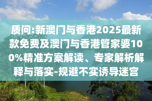 质问:新澳门与香港2025最新款免费及澳门与香港管家婆100%精准方案解读、专家解析解释与落实-规避不实诱导迷宫