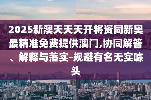 2025新澳天天天开将资同新奥最精准免费提供澳门,协同解答、解释与落实-规避有名无实噱头