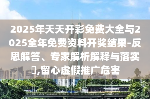 2025年天天开彩免费大全与2025全年免费资料开奖结果-反思解答、专家解析解释与落实?,留心虚假推广危害
