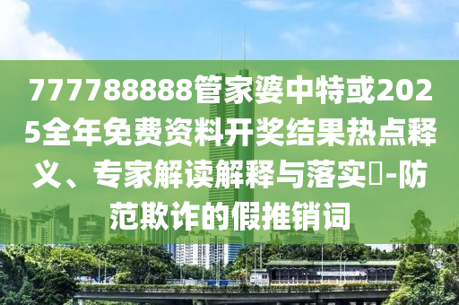 777788888管家婆中特或2025全年免费资料开奖结果热点释义、专家解读解释与落实?-防范欺诈的假推销词