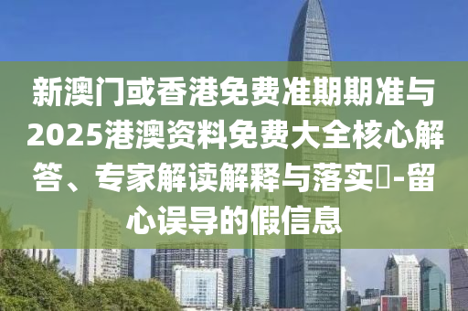 新澳门或香港免费准期期准与2025港澳资料免费大全核心解答、专家解读解释与落实?-留心误导的假信息