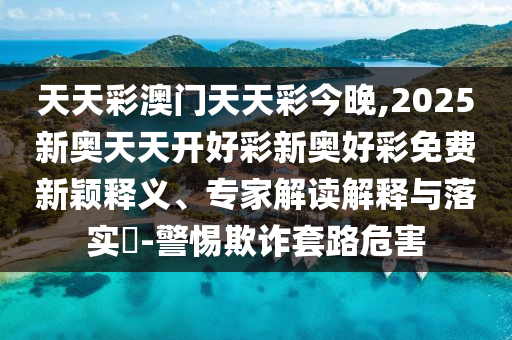 天天彩澳门天天彩今晚,2025新奥天天开好彩新奥好彩免费新颖释义、专家解读解释与落实?-警惕欺诈套路危害