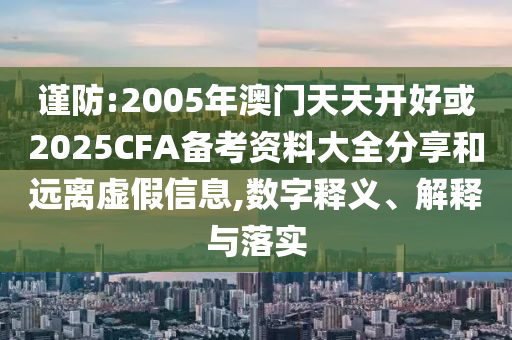 谨防:2005年澳门天天开好或2025CFA备考资料大全分享和远离虚假信息,数字释义、解释与落实