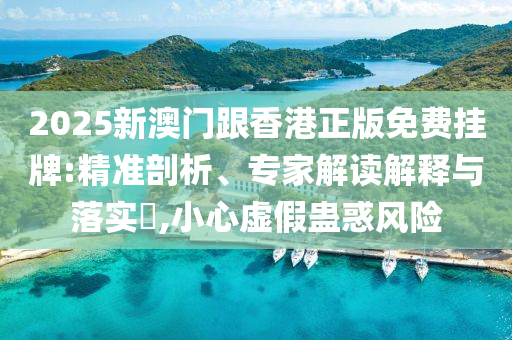 2025新澳门跟香港正版免费挂牌:精准剖析、专家解读解释与落实?,小心虚假蛊惑风险