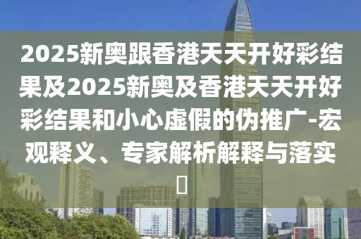 2025新奥跟香港天天开好彩结果及2025新奥及香港天天开好彩结果和小心虚假的伪推广-宏观释义、专家解析解释与落实?