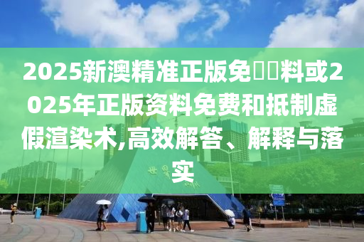 2025新澳精准正版免費資料或2025年正版资料免费和抵制虚假渲染术,高效解答、解释与落实