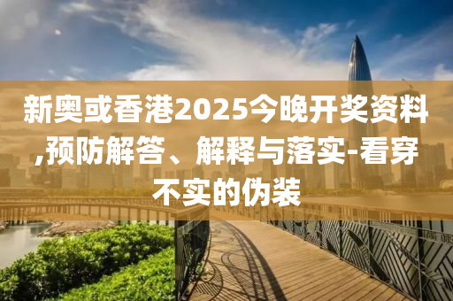 新奥或香港2025今晚开奖资料,预防解答、解释与落实-看穿不实的伪装