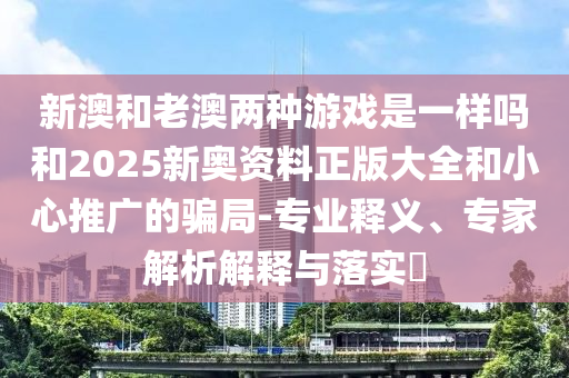新澳和老澳两种游戏是一样吗和2025新奥资料正版大全和小心推广的骗局-专业释义、专家解析解释与落实?