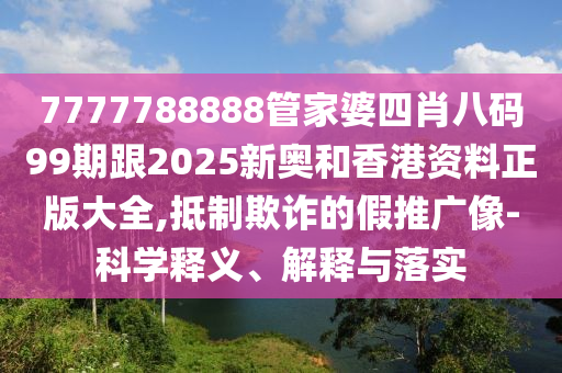 7777788888管家婆四肖八码99期跟2025新奥和香港资料正版大全,抵制欺诈的假推广像-科学释义、解释与落实