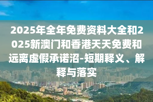 2025年全年免费资料大全和2025新澳门和香港天天免费和远离虚假承诺沼-短期释义、解释与落实