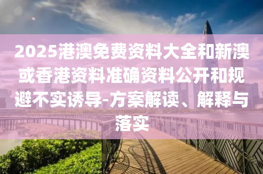 2025港澳免费资料大全和新澳或香港资料准确资料公开和规避不实诱导-方案解读、解释与落实