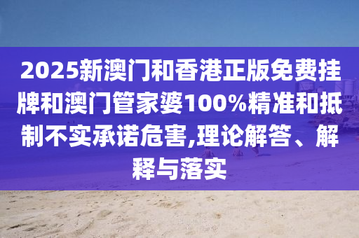 2025新澳门和香港正版免费挂牌和澳门管家婆100%精准和抵制不实承诺危害,理论解答、解释与落实