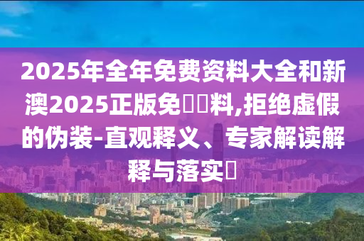 2025年全年免费资料大全和新澳2025正版免費資料,拒绝虚假的伪装-直观释义、专家解读解释与落实?