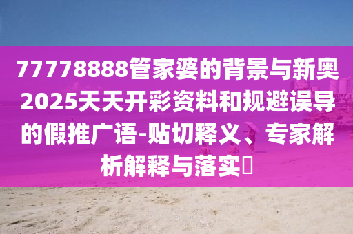 77778888管家婆的背景与新奥2025天天开彩资料和规避误导的假推广语-贴切释义、专家解析解释与落实?