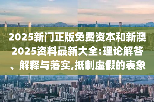 2025新门正版免费资本和新澳2025资料最新大全:理论解答、解释与落实,抵制虚假的表象