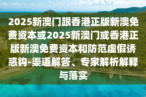 2025新澳门跟香港正版新澳免费资本或2025新澳门或香港正版新澳免费资本和防范虚假诱惑钩-渠道解答、专家解析解释与落实