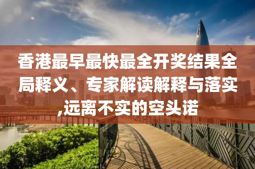 香港最早最快最全开奖结果全局释义、专家解读解释与落实,远离不实的空头诺