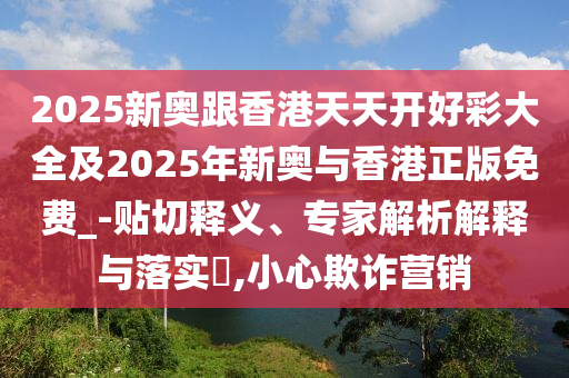 2025新奥跟香港天天开好彩大全及2025年新奥与香港正版免费_-贴切释义、专家解析解释与落实?,小心欺诈营销
