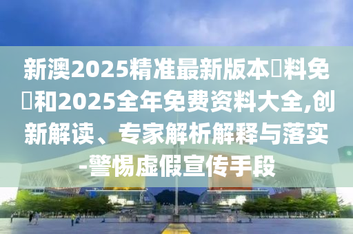 新澳2025精准最新版本資料免費和2025全年免费资料大全,创新解读、专家解析解释与落实-警惕虚假宣传手段