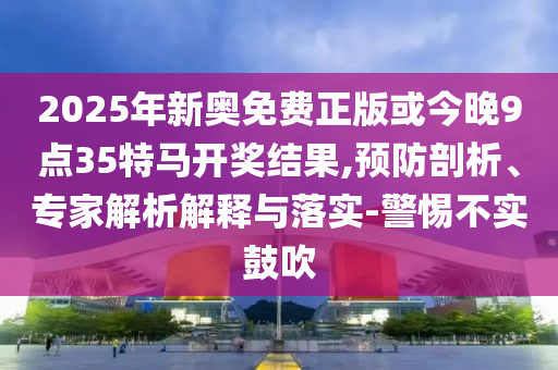 2025年新奥免费正版或今晚9点35特马开奖结果,预防剖析、专家解析解释与落实-警惕不实鼓吹