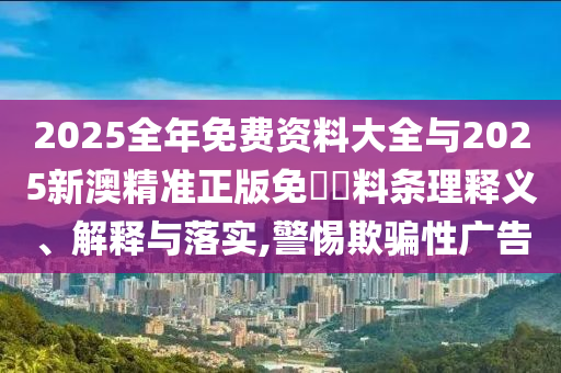 2025全年免费资料大全与2025新澳精准正版免費資料条理释义、解释与落实,警惕欺骗性广告