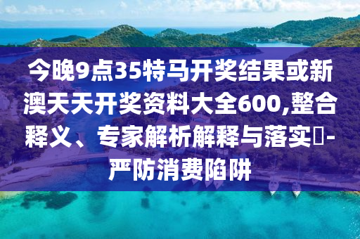 今晚9点35特马开奖结果或新澳天天开奖资料大全600,整合释义、专家解析解释与落实?-严防消费陷阱