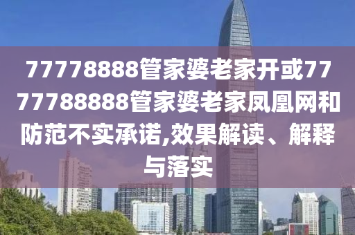77778888管家婆老家开或7777788888管家婆老家凤凰网和防范不实承诺,效果解读、解释与落实