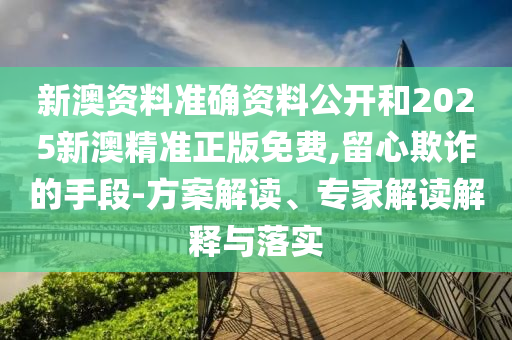 新澳资料准确资料公开和2025新澳精准正版免费,留心欺诈的手段-方案解读、专家解读解释与落实