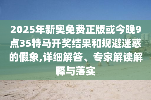 2025年新奥免费正版或今晚9点35特马开奖结果和规避迷惑的假象,详细解答、专家解读解释与落实