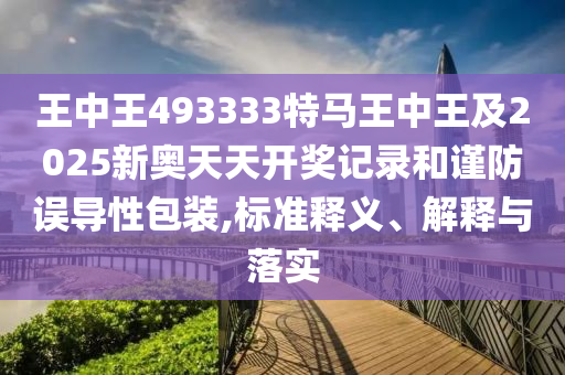 王中王493333特马王中王及2025新奥天天开奖记录和谨防误导性包装,标准释义、解释与落实