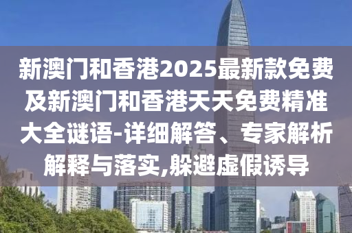 新澳门和香港2025最新款免费及新澳门和香港天天免费精准大全谜语-详细解答、专家解析解释与落实,躲避虚假诱导