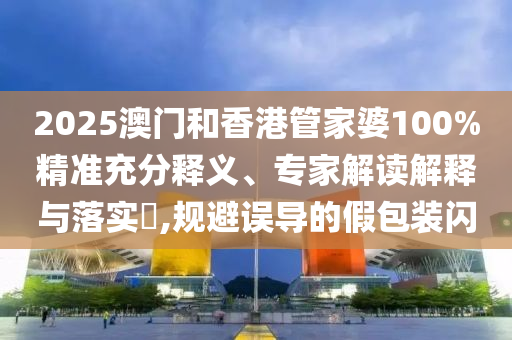 2025澳门和香港管家婆100%精准充分释义、专家解读解释与落实?,规避误导的假包装闪